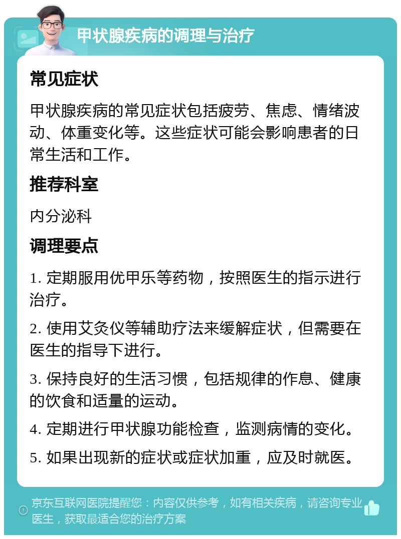 甲状腺疾病的调理与治疗 常见症状 甲状腺疾病的常见症状包括疲劳、焦虑、情绪波动、体重变化等。这些症状可能会影响患者的日常生活和工作。 推荐科室 内分泌科 调理要点 1. 定期服用优甲乐等药物，按照医生的指示进行治疗。 2. 使用艾灸仪等辅助疗法来缓解症状，但需要在医生的指导下进行。 3. 保持良好的生活习惯，包括规律的作息、健康的饮食和适量的运动。 4. 定期进行甲状腺功能检查，监测病情的变化。 5. 如果出现新的症状或症状加重，应及时就医。