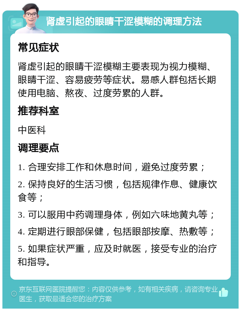 肾虚引起的眼睛干涩模糊的调理方法 常见症状 肾虚引起的眼睛干涩模糊主要表现为视力模糊、眼睛干涩、容易疲劳等症状。易感人群包括长期使用电脑、熬夜、过度劳累的人群。 推荐科室 中医科 调理要点 1. 合理安排工作和休息时间，避免过度劳累； 2. 保持良好的生活习惯，包括规律作息、健康饮食等； 3. 可以服用中药调理身体，例如六味地黄丸等； 4. 定期进行眼部保健，包括眼部按摩、热敷等； 5. 如果症状严重，应及时就医，接受专业的治疗和指导。