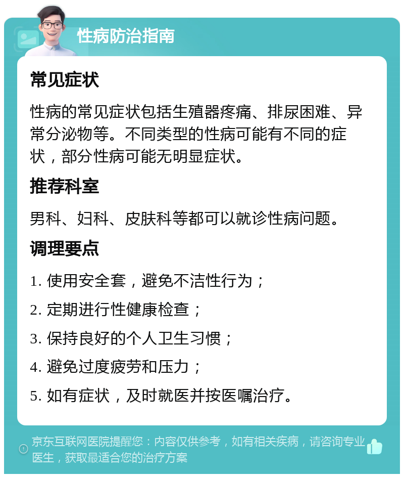 性病防治指南 常见症状 性病的常见症状包括生殖器疼痛、排尿困难、异常分泌物等。不同类型的性病可能有不同的症状，部分性病可能无明显症状。 推荐科室 男科、妇科、皮肤科等都可以就诊性病问题。 调理要点 1. 使用安全套，避免不洁性行为； 2. 定期进行性健康检查； 3. 保持良好的个人卫生习惯； 4. 避免过度疲劳和压力； 5. 如有症状，及时就医并按医嘱治疗。