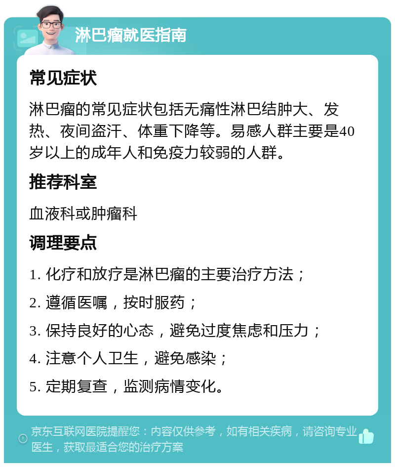 淋巴瘤就医指南 常见症状 淋巴瘤的常见症状包括无痛性淋巴结肿大、发热、夜间盗汗、体重下降等。易感人群主要是40岁以上的成年人和免疫力较弱的人群。 推荐科室 血液科或肿瘤科 调理要点 1. 化疗和放疗是淋巴瘤的主要治疗方法； 2. 遵循医嘱，按时服药； 3. 保持良好的心态，避免过度焦虑和压力； 4. 注意个人卫生，避免感染； 5. 定期复查，监测病情变化。