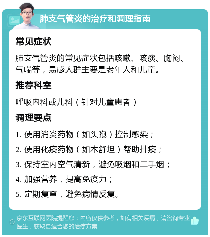 肺支气管炎的治疗和调理指南 常见症状 肺支气管炎的常见症状包括咳嗽、咳痰、胸闷、气喘等，易感人群主要是老年人和儿童。 推荐科室 呼吸内科或儿科（针对儿童患者） 调理要点 1. 使用消炎药物（如头孢）控制感染； 2. 使用化痰药物（如木舒坦）帮助排痰； 3. 保持室内空气清新，避免吸烟和二手烟； 4. 加强营养，提高免疫力； 5. 定期复查，避免病情反复。