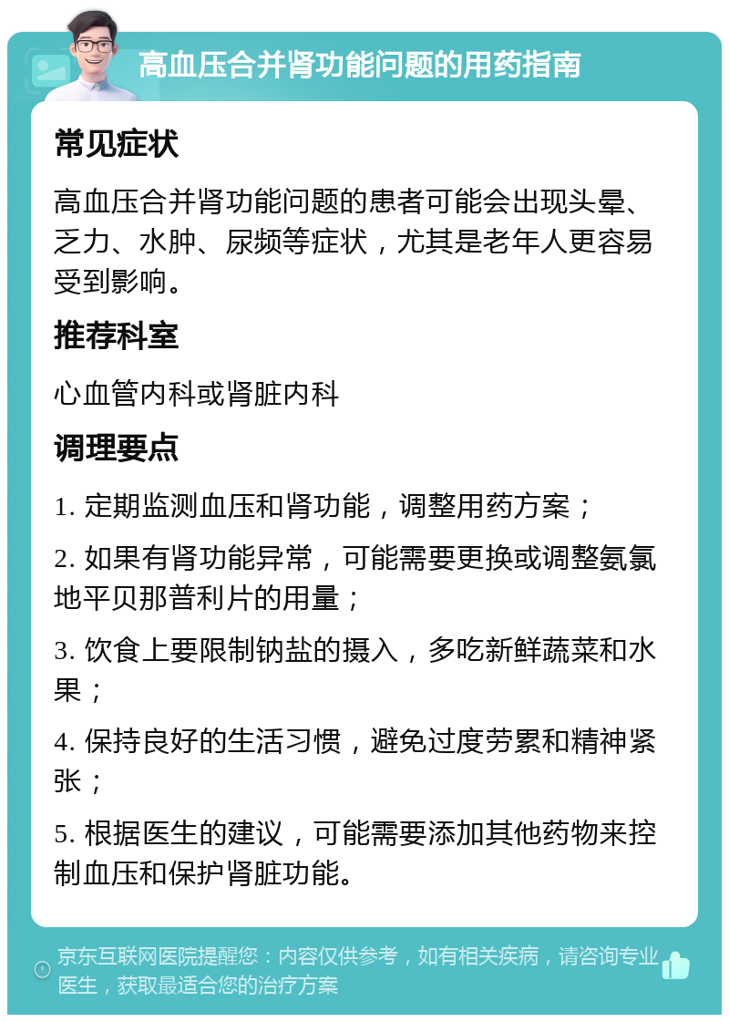 高血压合并肾功能问题的用药指南 常见症状 高血压合并肾功能问题的患者可能会出现头晕、乏力、水肿、尿频等症状，尤其是老年人更容易受到影响。 推荐科室 心血管内科或肾脏内科 调理要点 1. 定期监测血压和肾功能，调整用药方案； 2. 如果有肾功能异常，可能需要更换或调整氨氯地平贝那普利片的用量； 3. 饮食上要限制钠盐的摄入，多吃新鲜蔬菜和水果； 4. 保持良好的生活习惯，避免过度劳累和精神紧张； 5. 根据医生的建议，可能需要添加其他药物来控制血压和保护肾脏功能。