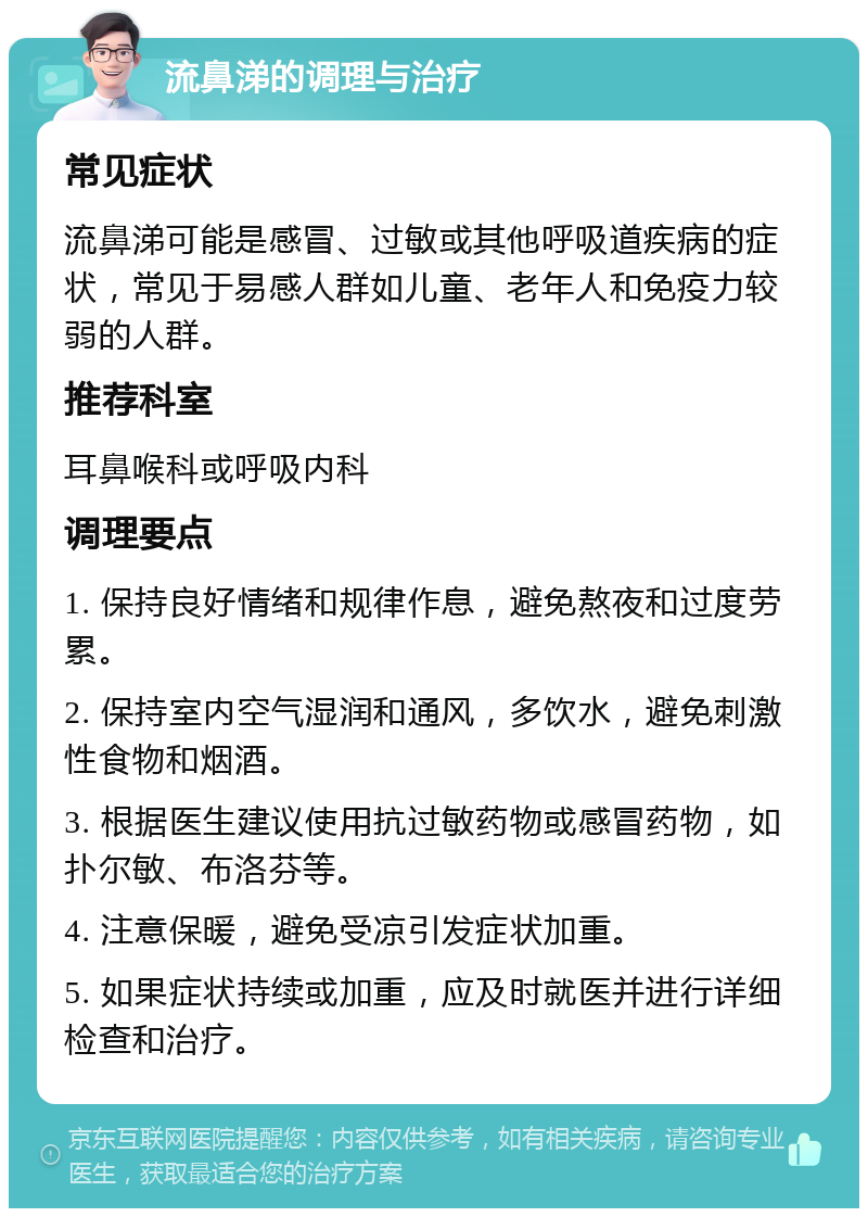 流鼻涕的调理与治疗 常见症状 流鼻涕可能是感冒、过敏或其他呼吸道疾病的症状，常见于易感人群如儿童、老年人和免疫力较弱的人群。 推荐科室 耳鼻喉科或呼吸内科 调理要点 1. 保持良好情绪和规律作息，避免熬夜和过度劳累。 2. 保持室内空气湿润和通风，多饮水，避免刺激性食物和烟酒。 3. 根据医生建议使用抗过敏药物或感冒药物，如扑尔敏、布洛芬等。 4. 注意保暖，避免受凉引发症状加重。 5. 如果症状持续或加重，应及时就医并进行详细检查和治疗。