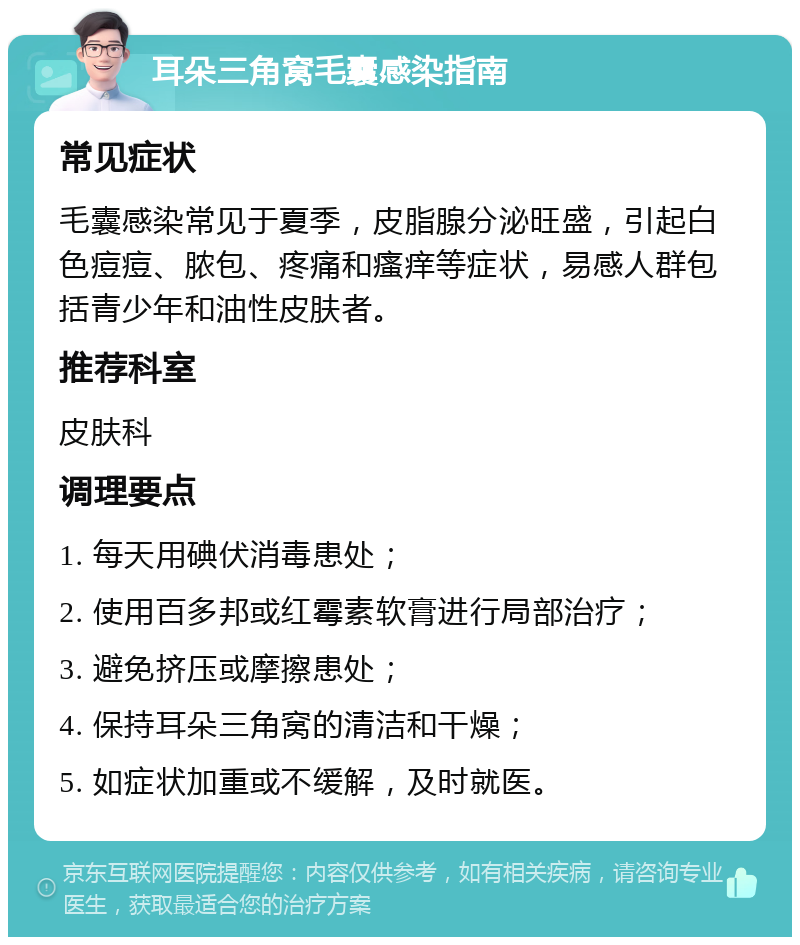 耳朵三角窝毛囊感染指南 常见症状 毛囊感染常见于夏季，皮脂腺分泌旺盛，引起白色痘痘、脓包、疼痛和瘙痒等症状，易感人群包括青少年和油性皮肤者。 推荐科室 皮肤科 调理要点 1. 每天用碘伏消毒患处； 2. 使用百多邦或红霉素软膏进行局部治疗； 3. 避免挤压或摩擦患处； 4. 保持耳朵三角窝的清洁和干燥； 5. 如症状加重或不缓解，及时就医。