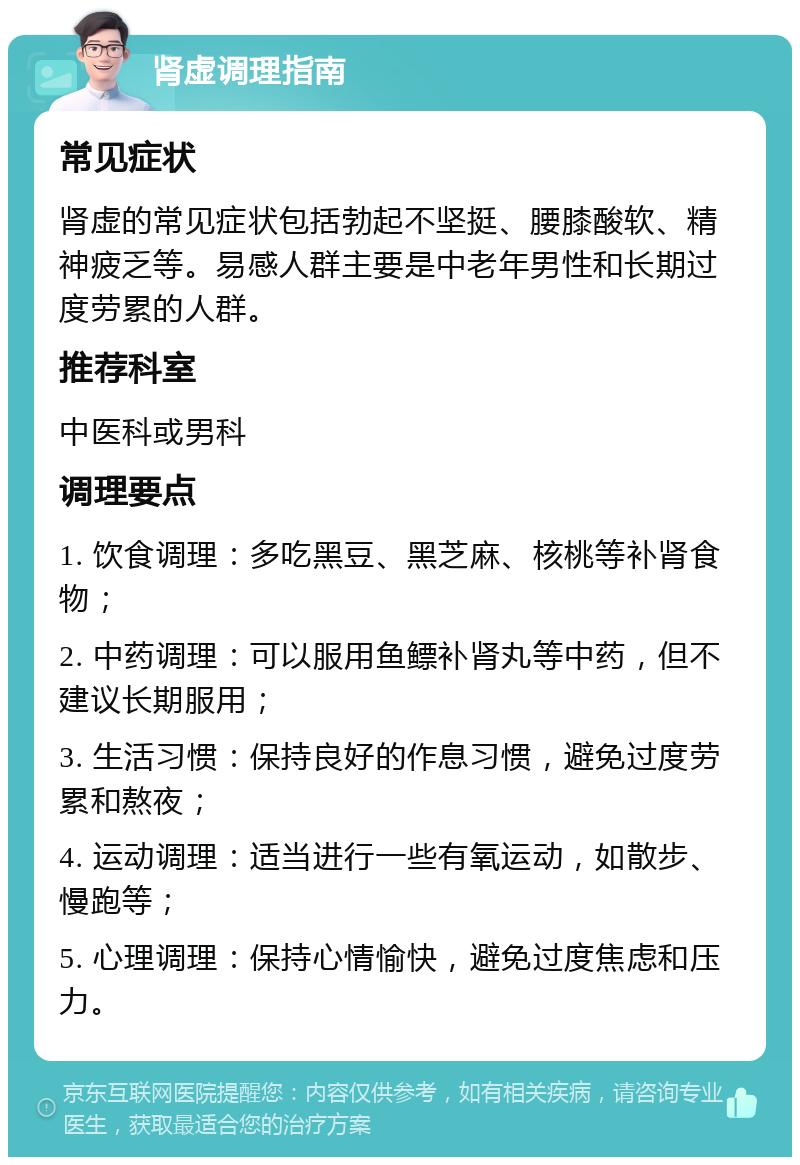 肾虚调理指南 常见症状 肾虚的常见症状包括勃起不坚挺、腰膝酸软、精神疲乏等。易感人群主要是中老年男性和长期过度劳累的人群。 推荐科室 中医科或男科 调理要点 1. 饮食调理：多吃黑豆、黑芝麻、核桃等补肾食物； 2. 中药调理：可以服用鱼鳔补肾丸等中药，但不建议长期服用； 3. 生活习惯：保持良好的作息习惯，避免过度劳累和熬夜； 4. 运动调理：适当进行一些有氧运动，如散步、慢跑等； 5. 心理调理：保持心情愉快，避免过度焦虑和压力。