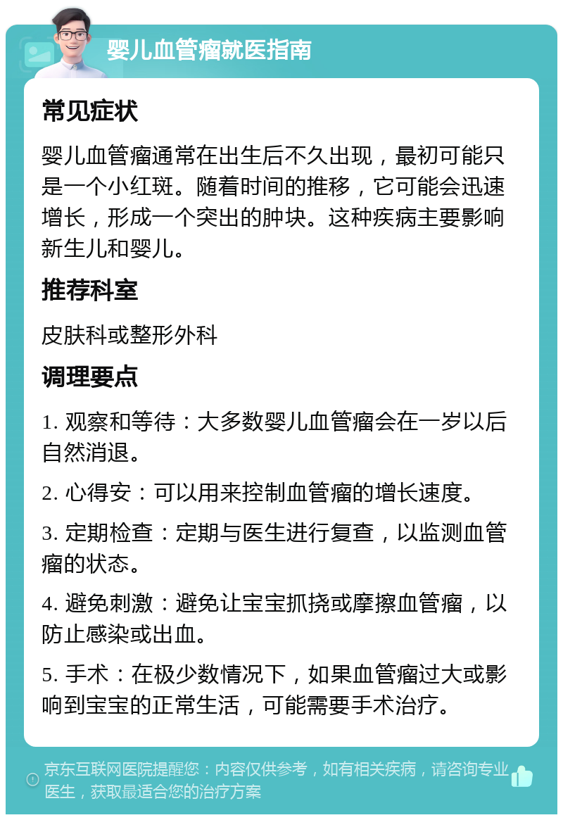 婴儿血管瘤就医指南 常见症状 婴儿血管瘤通常在出生后不久出现，最初可能只是一个小红斑。随着时间的推移，它可能会迅速增长，形成一个突出的肿块。这种疾病主要影响新生儿和婴儿。 推荐科室 皮肤科或整形外科 调理要点 1. 观察和等待：大多数婴儿血管瘤会在一岁以后自然消退。 2. 心得安：可以用来控制血管瘤的增长速度。 3. 定期检查：定期与医生进行复查，以监测血管瘤的状态。 4. 避免刺激：避免让宝宝抓挠或摩擦血管瘤，以防止感染或出血。 5. 手术：在极少数情况下，如果血管瘤过大或影响到宝宝的正常生活，可能需要手术治疗。