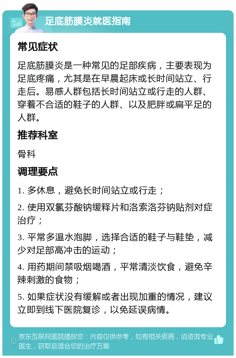 足底筋膜炎就医指南 常见症状 足底筋膜炎是一种常见的足部疾病，主要表现为足底疼痛，尤其是在早晨起床或长时间站立、行走后。易感人群包括长时间站立或行走的人群、穿着不合适的鞋子的人群、以及肥胖或扁平足的人群。 推荐科室 骨科 调理要点 1. 多休息，避免长时间站立或行走； 2. 使用双氯芬酸钠缓释片和洛索洛芬钠贴剂对症治疗； 3. 平常多温水泡脚，选择合适的鞋子与鞋垫，减少对足部高冲击的运动； 4. 用药期间禁吸烟喝酒，平常清淡饮食，避免辛辣刺激的食物； 5. 如果症状没有缓解或者出现加重的情况，建议立即到线下医院复诊，以免延误病情。