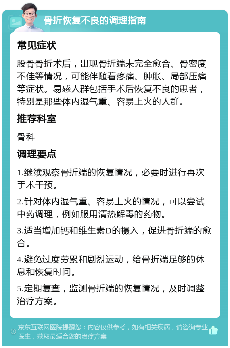 骨折恢复不良的调理指南 常见症状 股骨骨折术后，出现骨折端未完全愈合、骨密度不佳等情况，可能伴随着疼痛、肿胀、局部压痛等症状。易感人群包括手术后恢复不良的患者，特别是那些体内湿气重、容易上火的人群。 推荐科室 骨科 调理要点 1.继续观察骨折端的恢复情况，必要时进行再次手术干预。 2.针对体内湿气重、容易上火的情况，可以尝试中药调理，例如服用清热解毒的药物。 3.适当增加钙和维生素D的摄入，促进骨折端的愈合。 4.避免过度劳累和剧烈运动，给骨折端足够的休息和恢复时间。 5.定期复查，监测骨折端的恢复情况，及时调整治疗方案。