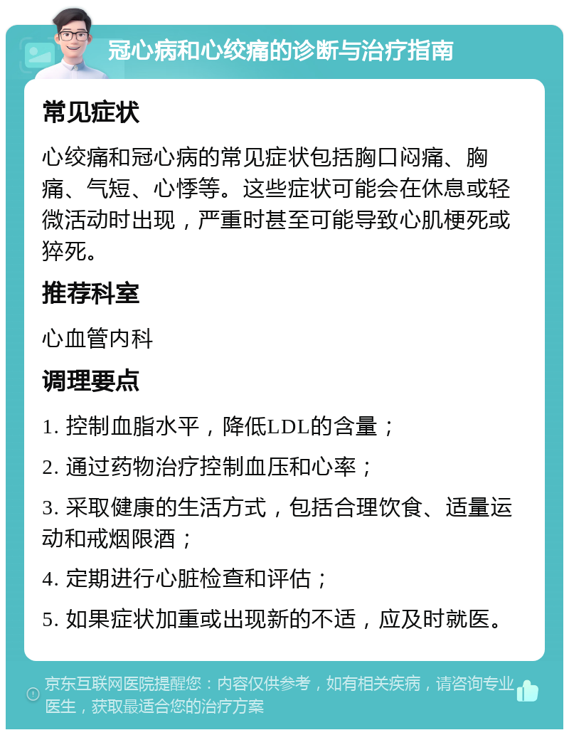 冠心病和心绞痛的诊断与治疗指南 常见症状 心绞痛和冠心病的常见症状包括胸口闷痛、胸痛、气短、心悸等。这些症状可能会在休息或轻微活动时出现，严重时甚至可能导致心肌梗死或猝死。 推荐科室 心血管内科 调理要点 1. 控制血脂水平，降低LDL的含量； 2. 通过药物治疗控制血压和心率； 3. 采取健康的生活方式，包括合理饮食、适量运动和戒烟限酒； 4. 定期进行心脏检查和评估； 5. 如果症状加重或出现新的不适，应及时就医。