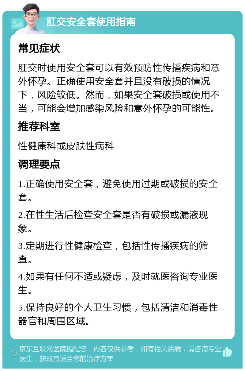 肛交安全套使用指南 常见症状 肛交时使用安全套可以有效预防性传播疾病和意外怀孕。正确使用安全套并且没有破损的情况下，风险较低。然而，如果安全套破损或使用不当，可能会增加感染风险和意外怀孕的可能性。 推荐科室 性健康科或皮肤性病科 调理要点 1.正确使用安全套，避免使用过期或破损的安全套。 2.在性生活后检查安全套是否有破损或漏液现象。 3.定期进行性健康检查，包括性传播疾病的筛查。 4.如果有任何不适或疑虑，及时就医咨询专业医生。 5.保持良好的个人卫生习惯，包括清洁和消毒性器官和周围区域。