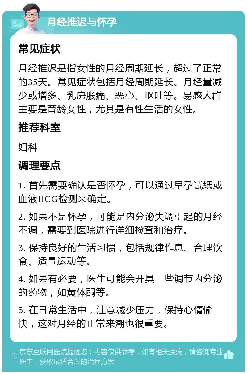 月经推迟与怀孕 常见症状 月经推迟是指女性的月经周期延长，超过了正常的35天。常见症状包括月经周期延长、月经量减少或增多、乳房胀痛、恶心、呕吐等。易感人群主要是育龄女性，尤其是有性生活的女性。 推荐科室 妇科 调理要点 1. 首先需要确认是否怀孕，可以通过早孕试纸或血液HCG检测来确定。 2. 如果不是怀孕，可能是内分泌失调引起的月经不调，需要到医院进行详细检查和治疗。 3. 保持良好的生活习惯，包括规律作息、合理饮食、适量运动等。 4. 如果有必要，医生可能会开具一些调节内分泌的药物，如黄体酮等。 5. 在日常生活中，注意减少压力，保持心情愉快，这对月经的正常来潮也很重要。