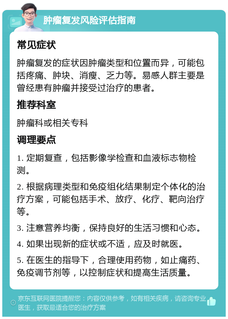 肿瘤复发风险评估指南 常见症状 肿瘤复发的症状因肿瘤类型和位置而异，可能包括疼痛、肿块、消瘦、乏力等。易感人群主要是曾经患有肿瘤并接受过治疗的患者。 推荐科室 肿瘤科或相关专科 调理要点 1. 定期复查，包括影像学检查和血液标志物检测。 2. 根据病理类型和免疫组化结果制定个体化的治疗方案，可能包括手术、放疗、化疗、靶向治疗等。 3. 注意营养均衡，保持良好的生活习惯和心态。 4. 如果出现新的症状或不适，应及时就医。 5. 在医生的指导下，合理使用药物，如止痛药、免疫调节剂等，以控制症状和提高生活质量。