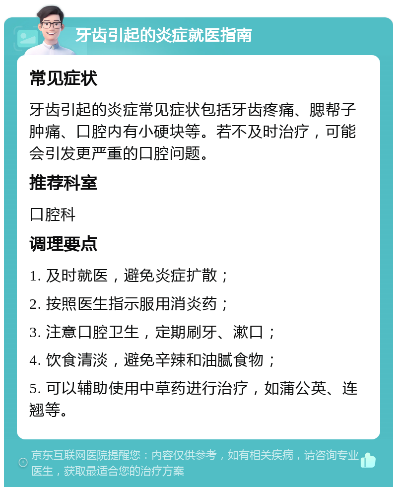 牙齿引起的炎症就医指南 常见症状 牙齿引起的炎症常见症状包括牙齿疼痛、腮帮子肿痛、口腔内有小硬块等。若不及时治疗，可能会引发更严重的口腔问题。 推荐科室 口腔科 调理要点 1. 及时就医，避免炎症扩散； 2. 按照医生指示服用消炎药； 3. 注意口腔卫生，定期刷牙、漱口； 4. 饮食清淡，避免辛辣和油腻食物； 5. 可以辅助使用中草药进行治疗，如蒲公英、连翘等。