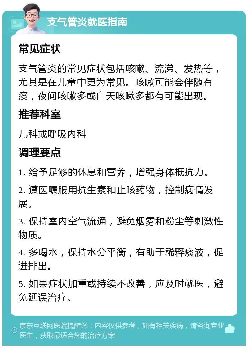 支气管炎就医指南 常见症状 支气管炎的常见症状包括咳嗽、流涕、发热等，尤其是在儿童中更为常见。咳嗽可能会伴随有痰，夜间咳嗽多或白天咳嗽多都有可能出现。 推荐科室 儿科或呼吸内科 调理要点 1. 给予足够的休息和营养，增强身体抵抗力。 2. 遵医嘱服用抗生素和止咳药物，控制病情发展。 3. 保持室内空气流通，避免烟雾和粉尘等刺激性物质。 4. 多喝水，保持水分平衡，有助于稀释痰液，促进排出。 5. 如果症状加重或持续不改善，应及时就医，避免延误治疗。