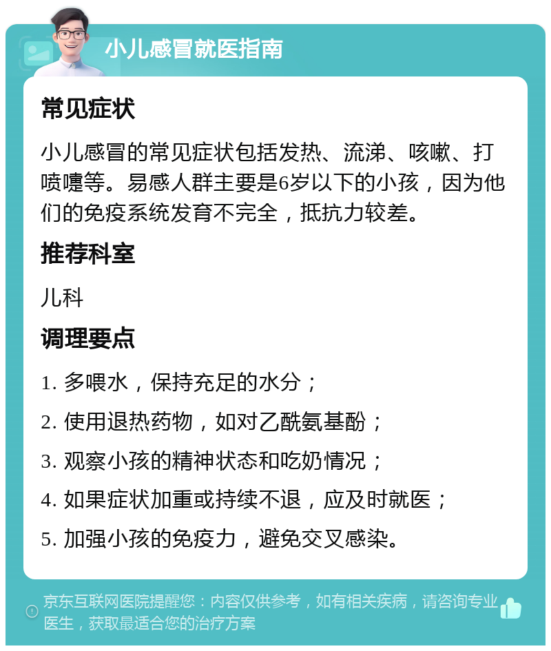 小儿感冒就医指南 常见症状 小儿感冒的常见症状包括发热、流涕、咳嗽、打喷嚏等。易感人群主要是6岁以下的小孩，因为他们的免疫系统发育不完全，抵抗力较差。 推荐科室 儿科 调理要点 1. 多喂水，保持充足的水分； 2. 使用退热药物，如对乙酰氨基酚； 3. 观察小孩的精神状态和吃奶情况； 4. 如果症状加重或持续不退，应及时就医； 5. 加强小孩的免疫力，避免交叉感染。