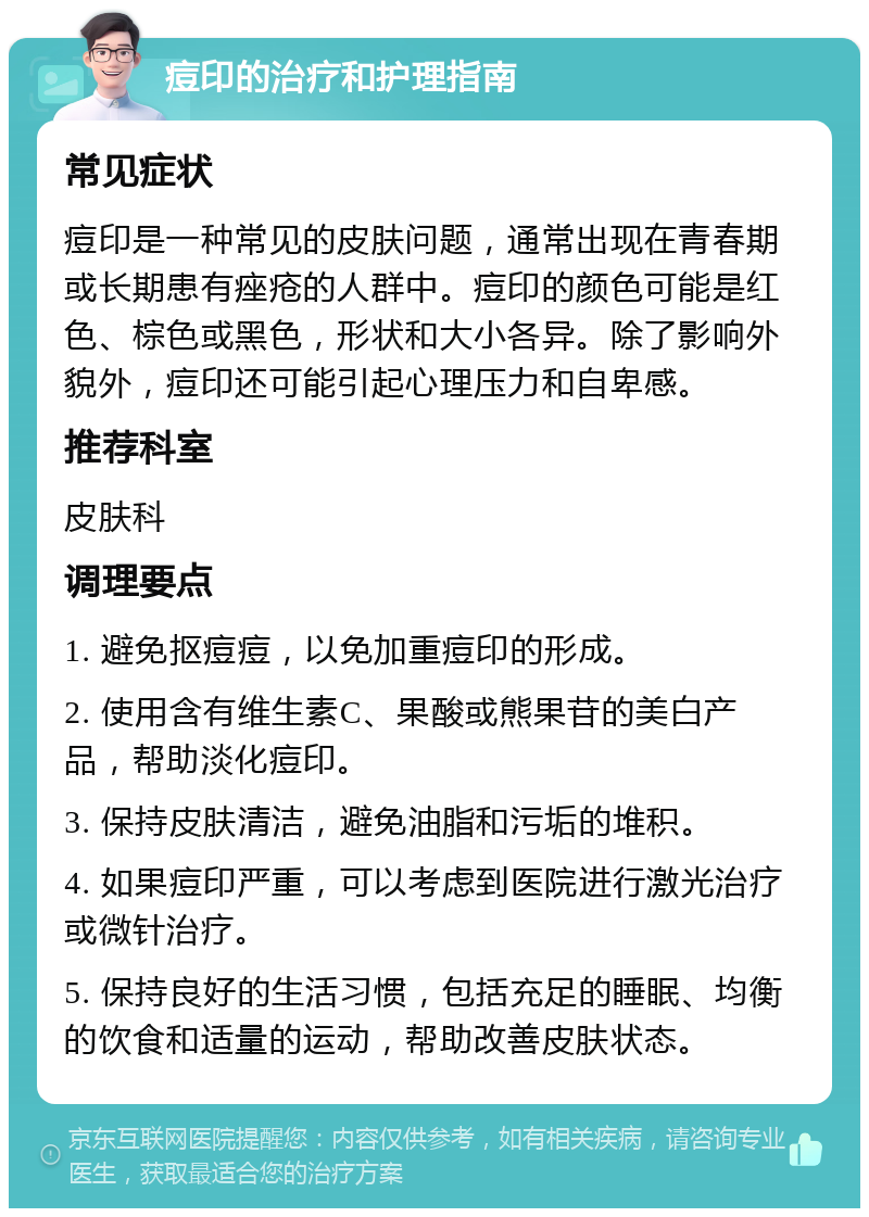 痘印的治疗和护理指南 常见症状 痘印是一种常见的皮肤问题，通常出现在青春期或长期患有痤疮的人群中。痘印的颜色可能是红色、棕色或黑色，形状和大小各异。除了影响外貌外，痘印还可能引起心理压力和自卑感。 推荐科室 皮肤科 调理要点 1. 避免抠痘痘，以免加重痘印的形成。 2. 使用含有维生素C、果酸或熊果苷的美白产品，帮助淡化痘印。 3. 保持皮肤清洁，避免油脂和污垢的堆积。 4. 如果痘印严重，可以考虑到医院进行激光治疗或微针治疗。 5. 保持良好的生活习惯，包括充足的睡眠、均衡的饮食和适量的运动，帮助改善皮肤状态。