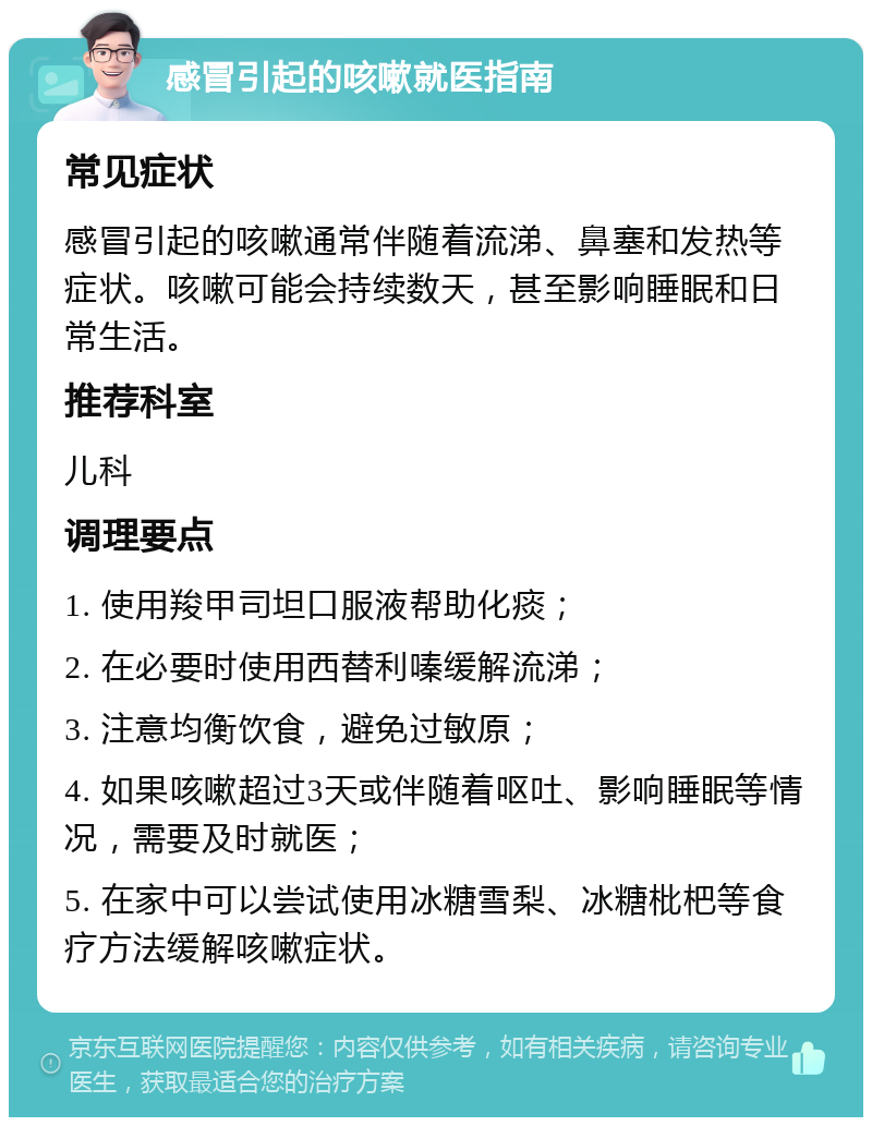 感冒引起的咳嗽就医指南 常见症状 感冒引起的咳嗽通常伴随着流涕、鼻塞和发热等症状。咳嗽可能会持续数天，甚至影响睡眠和日常生活。 推荐科室 儿科 调理要点 1. 使用羧甲司坦口服液帮助化痰； 2. 在必要时使用西替利嗪缓解流涕； 3. 注意均衡饮食，避免过敏原； 4. 如果咳嗽超过3天或伴随着呕吐、影响睡眠等情况，需要及时就医； 5. 在家中可以尝试使用冰糖雪梨、冰糖枇杷等食疗方法缓解咳嗽症状。