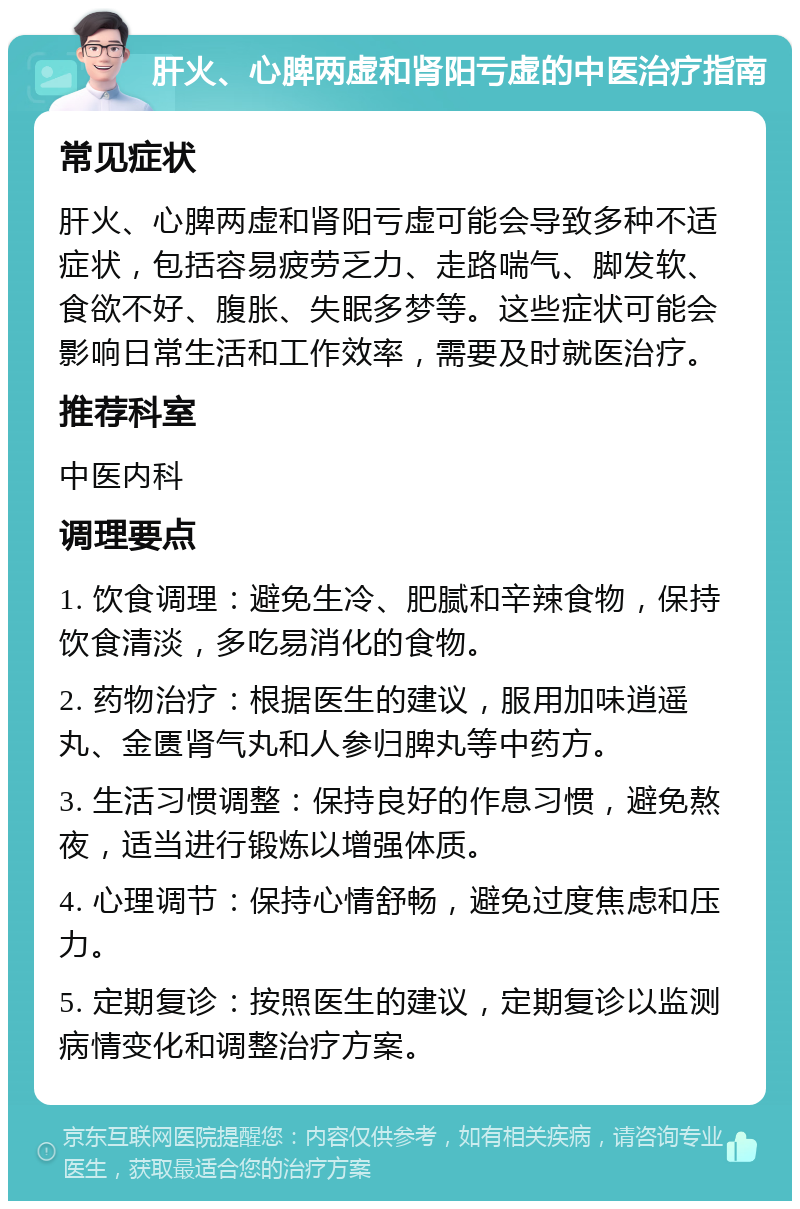 肝火、心脾两虚和肾阳亏虚的中医治疗指南 常见症状 肝火、心脾两虚和肾阳亏虚可能会导致多种不适症状，包括容易疲劳乏力、走路喘气、脚发软、食欲不好、腹胀、失眠多梦等。这些症状可能会影响日常生活和工作效率，需要及时就医治疗。 推荐科室 中医内科 调理要点 1. 饮食调理：避免生冷、肥腻和辛辣食物，保持饮食清淡，多吃易消化的食物。 2. 药物治疗：根据医生的建议，服用加味逍遥丸、金匮肾气丸和人参归脾丸等中药方。 3. 生活习惯调整：保持良好的作息习惯，避免熬夜，适当进行锻炼以增强体质。 4. 心理调节：保持心情舒畅，避免过度焦虑和压力。 5. 定期复诊：按照医生的建议，定期复诊以监测病情变化和调整治疗方案。