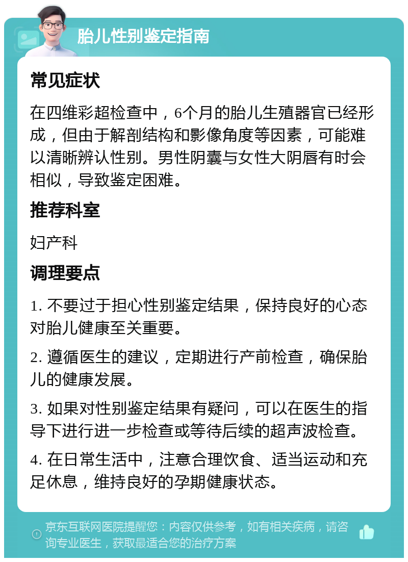 胎儿性别鉴定指南 常见症状 在四维彩超检查中，6个月的胎儿生殖器官已经形成，但由于解剖结构和影像角度等因素，可能难以清晰辨认性别。男性阴囊与女性大阴唇有时会相似，导致鉴定困难。 推荐科室 妇产科 调理要点 1. 不要过于担心性别鉴定结果，保持良好的心态对胎儿健康至关重要。 2. 遵循医生的建议，定期进行产前检查，确保胎儿的健康发展。 3. 如果对性别鉴定结果有疑问，可以在医生的指导下进行进一步检查或等待后续的超声波检查。 4. 在日常生活中，注意合理饮食、适当运动和充足休息，维持良好的孕期健康状态。