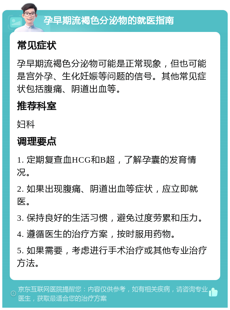 孕早期流褐色分泌物的就医指南 常见症状 孕早期流褐色分泌物可能是正常现象，但也可能是宫外孕、生化妊娠等问题的信号。其他常见症状包括腹痛、阴道出血等。 推荐科室 妇科 调理要点 1. 定期复查血HCG和B超，了解孕囊的发育情况。 2. 如果出现腹痛、阴道出血等症状，应立即就医。 3. 保持良好的生活习惯，避免过度劳累和压力。 4. 遵循医生的治疗方案，按时服用药物。 5. 如果需要，考虑进行手术治疗或其他专业治疗方法。