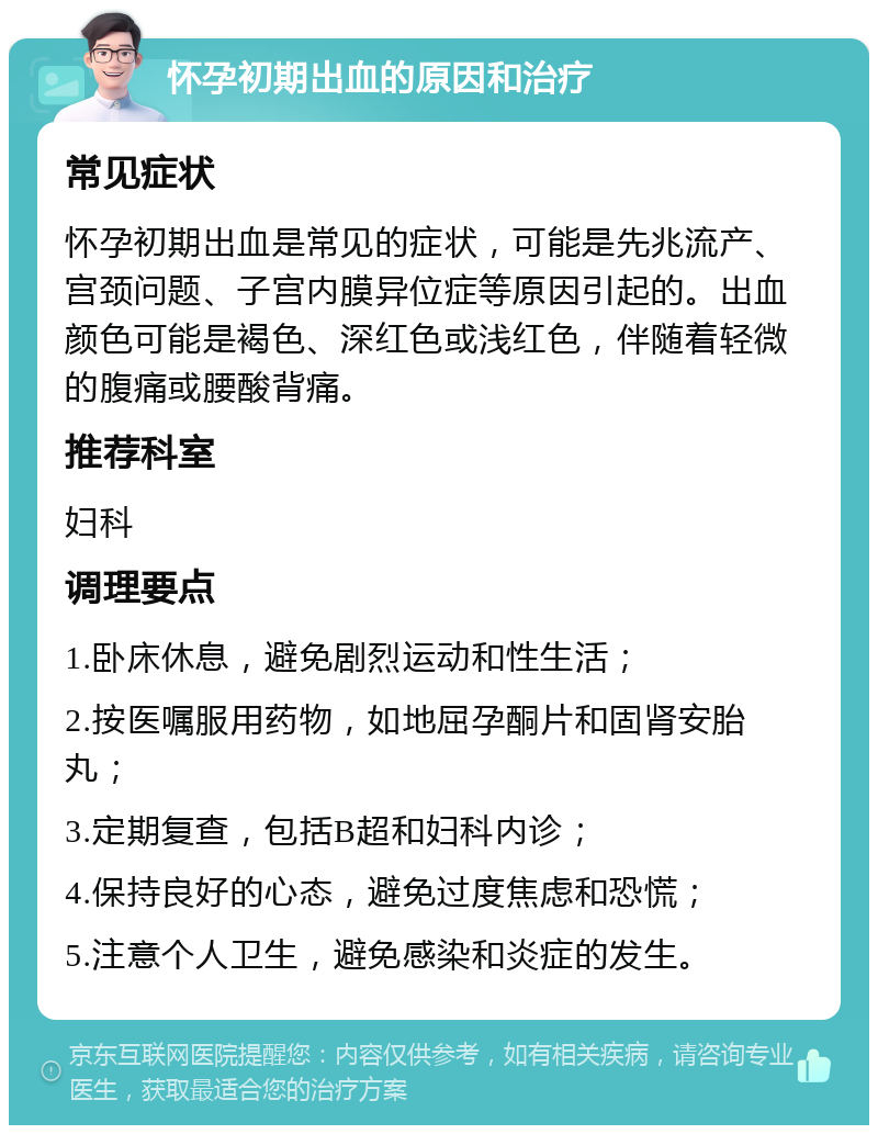 怀孕初期出血的原因和治疗 常见症状 怀孕初期出血是常见的症状，可能是先兆流产、宫颈问题、子宫内膜异位症等原因引起的。出血颜色可能是褐色、深红色或浅红色，伴随着轻微的腹痛或腰酸背痛。 推荐科室 妇科 调理要点 1.卧床休息，避免剧烈运动和性生活； 2.按医嘱服用药物，如地屈孕酮片和固肾安胎丸； 3.定期复查，包括B超和妇科内诊； 4.保持良好的心态，避免过度焦虑和恐慌； 5.注意个人卫生，避免感染和炎症的发生。