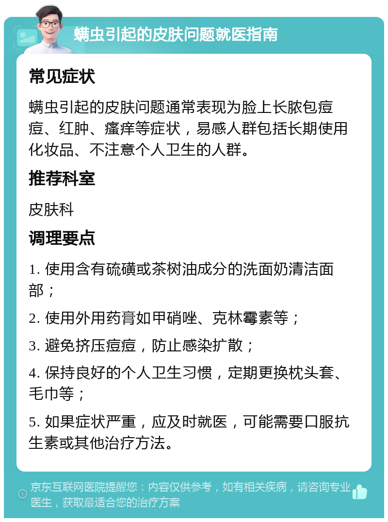 螨虫引起的皮肤问题就医指南 常见症状 螨虫引起的皮肤问题通常表现为脸上长脓包痘痘、红肿、瘙痒等症状，易感人群包括长期使用化妆品、不注意个人卫生的人群。 推荐科室 皮肤科 调理要点 1. 使用含有硫磺或茶树油成分的洗面奶清洁面部； 2. 使用外用药膏如甲硝唑、克林霉素等； 3. 避免挤压痘痘，防止感染扩散； 4. 保持良好的个人卫生习惯，定期更换枕头套、毛巾等； 5. 如果症状严重，应及时就医，可能需要口服抗生素或其他治疗方法。