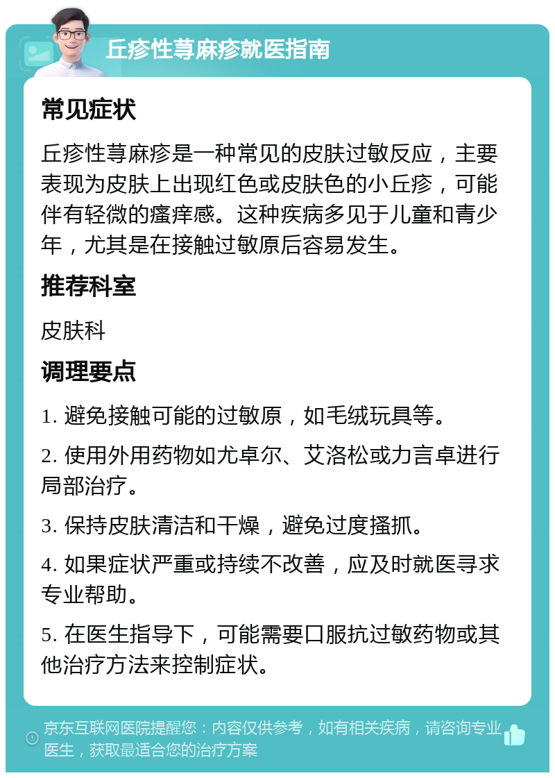 丘疹性荨麻疹就医指南 常见症状 丘疹性荨麻疹是一种常见的皮肤过敏反应，主要表现为皮肤上出现红色或皮肤色的小丘疹，可能伴有轻微的瘙痒感。这种疾病多见于儿童和青少年，尤其是在接触过敏原后容易发生。 推荐科室 皮肤科 调理要点 1. 避免接触可能的过敏原，如毛绒玩具等。 2. 使用外用药物如尤卓尔、艾洛松或力言卓进行局部治疗。 3. 保持皮肤清洁和干燥，避免过度搔抓。 4. 如果症状严重或持续不改善，应及时就医寻求专业帮助。 5. 在医生指导下，可能需要口服抗过敏药物或其他治疗方法来控制症状。