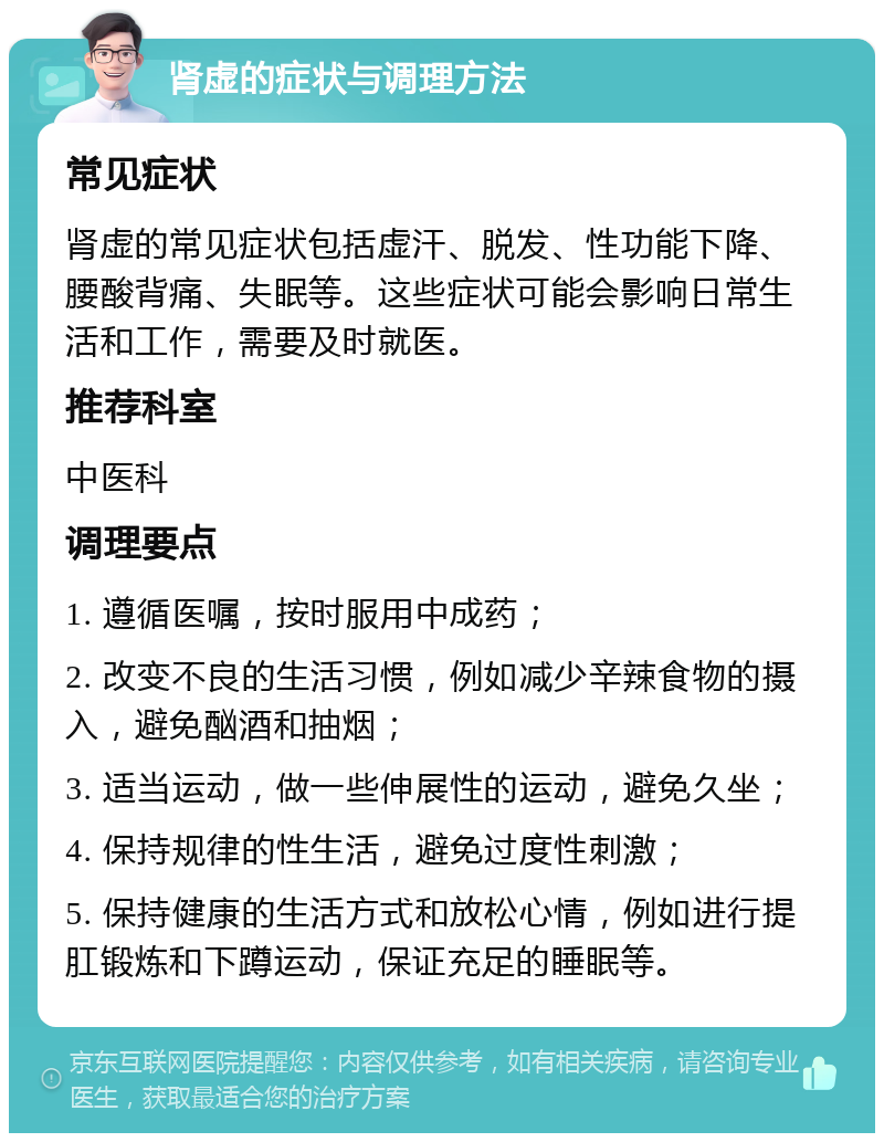 肾虚的症状与调理方法 常见症状 肾虚的常见症状包括虚汗、脱发、性功能下降、腰酸背痛、失眠等。这些症状可能会影响日常生活和工作，需要及时就医。 推荐科室 中医科 调理要点 1. 遵循医嘱，按时服用中成药； 2. 改变不良的生活习惯，例如减少辛辣食物的摄入，避免酗酒和抽烟； 3. 适当运动，做一些伸展性的运动，避免久坐； 4. 保持规律的性生活，避免过度性刺激； 5. 保持健康的生活方式和放松心情，例如进行提肛锻炼和下蹲运动，保证充足的睡眠等。