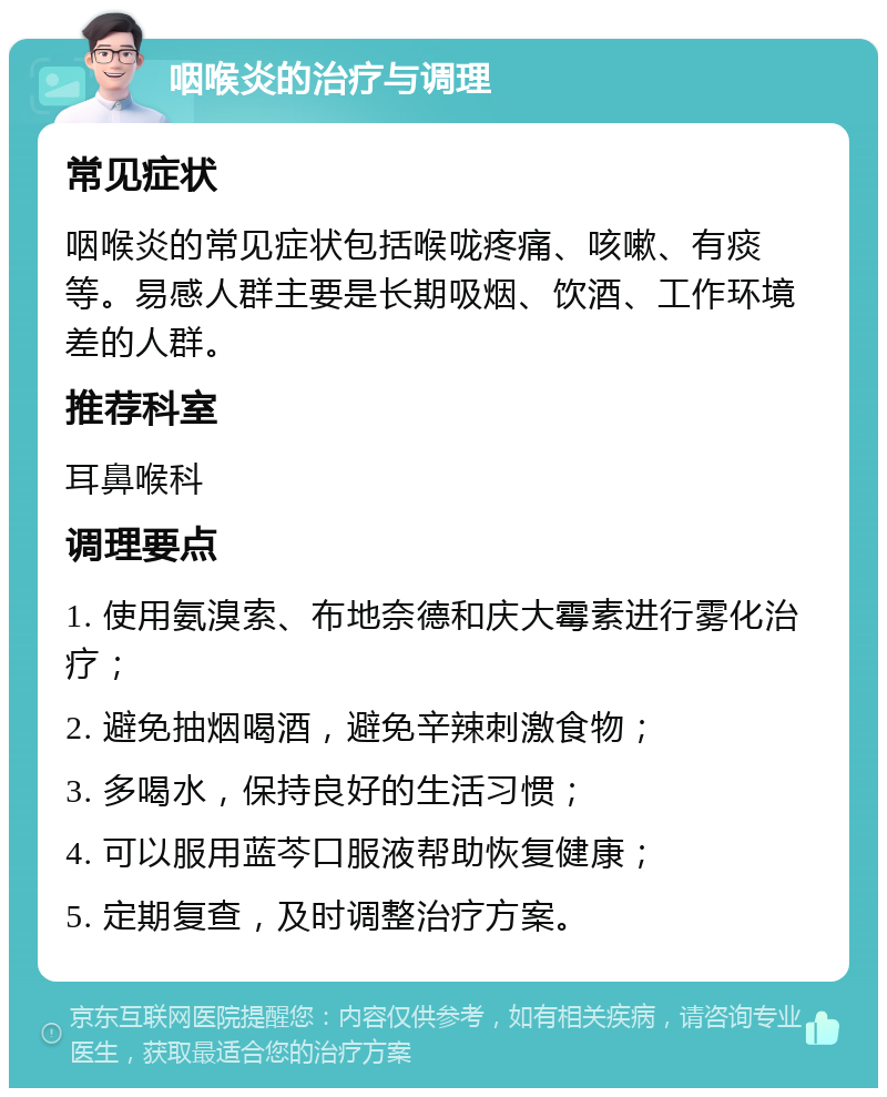 咽喉炎的治疗与调理 常见症状 咽喉炎的常见症状包括喉咙疼痛、咳嗽、有痰等。易感人群主要是长期吸烟、饮酒、工作环境差的人群。 推荐科室 耳鼻喉科 调理要点 1. 使用氨溴索、布地奈德和庆大霉素进行雾化治疗； 2. 避免抽烟喝酒，避免辛辣刺激食物； 3. 多喝水，保持良好的生活习惯； 4. 可以服用蓝芩口服液帮助恢复健康； 5. 定期复查，及时调整治疗方案。