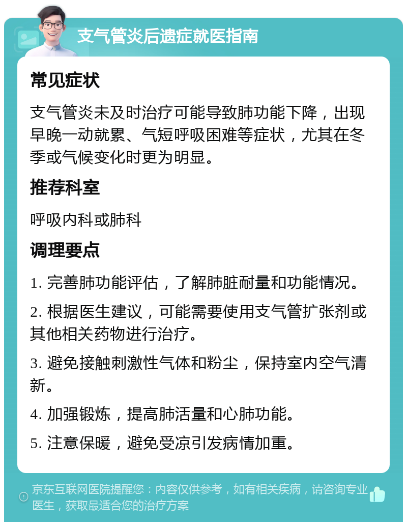 支气管炎后遗症就医指南 常见症状 支气管炎未及时治疗可能导致肺功能下降，出现早晚一动就累、气短呼吸困难等症状，尤其在冬季或气候变化时更为明显。 推荐科室 呼吸内科或肺科 调理要点 1. 完善肺功能评估，了解肺脏耐量和功能情况。 2. 根据医生建议，可能需要使用支气管扩张剂或其他相关药物进行治疗。 3. 避免接触刺激性气体和粉尘，保持室内空气清新。 4. 加强锻炼，提高肺活量和心肺功能。 5. 注意保暖，避免受凉引发病情加重。