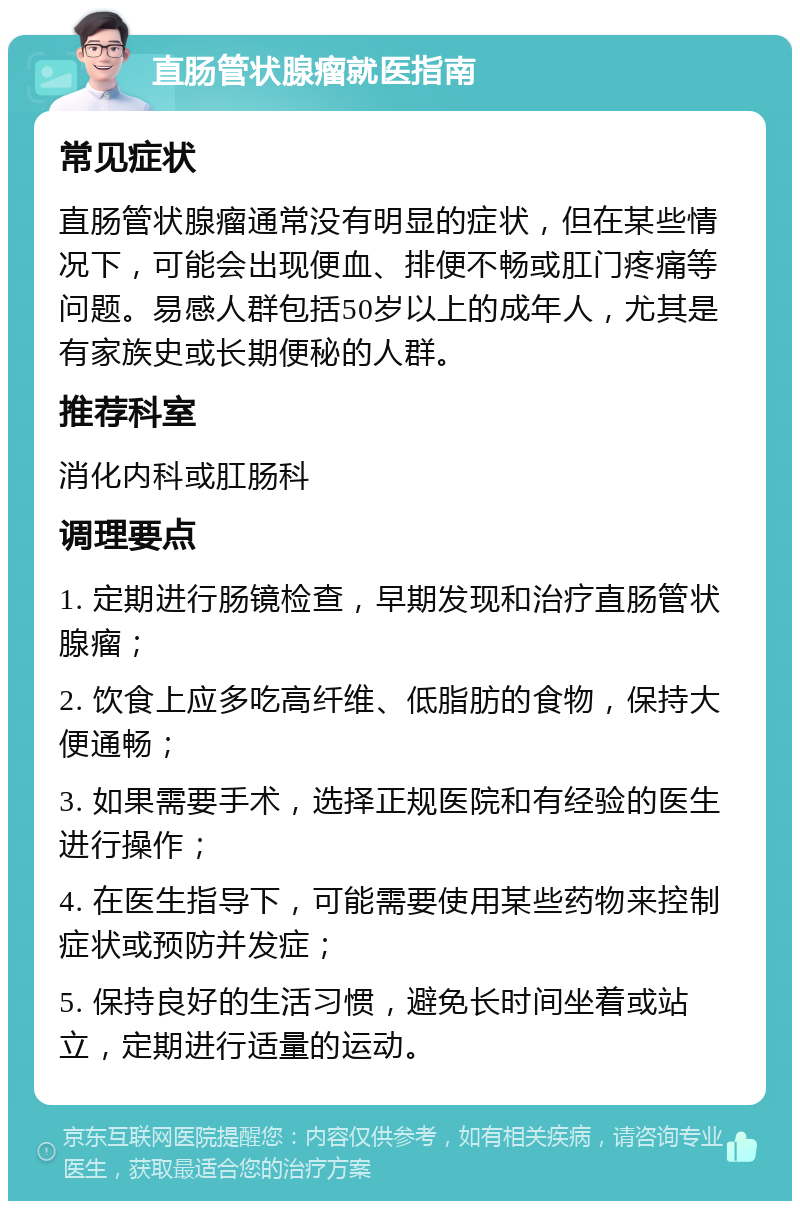 直肠管状腺瘤就医指南 常见症状 直肠管状腺瘤通常没有明显的症状，但在某些情况下，可能会出现便血、排便不畅或肛门疼痛等问题。易感人群包括50岁以上的成年人，尤其是有家族史或长期便秘的人群。 推荐科室 消化内科或肛肠科 调理要点 1. 定期进行肠镜检查，早期发现和治疗直肠管状腺瘤； 2. 饮食上应多吃高纤维、低脂肪的食物，保持大便通畅； 3. 如果需要手术，选择正规医院和有经验的医生进行操作； 4. 在医生指导下，可能需要使用某些药物来控制症状或预防并发症； 5. 保持良好的生活习惯，避免长时间坐着或站立，定期进行适量的运动。