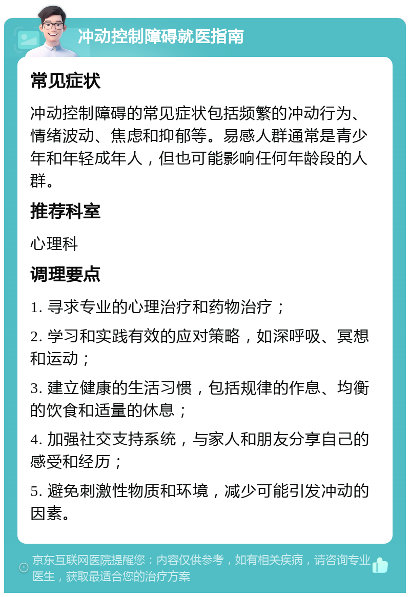 冲动控制障碍就医指南 常见症状 冲动控制障碍的常见症状包括频繁的冲动行为、情绪波动、焦虑和抑郁等。易感人群通常是青少年和年轻成年人，但也可能影响任何年龄段的人群。 推荐科室 心理科 调理要点 1. 寻求专业的心理治疗和药物治疗； 2. 学习和实践有效的应对策略，如深呼吸、冥想和运动； 3. 建立健康的生活习惯，包括规律的作息、均衡的饮食和适量的休息； 4. 加强社交支持系统，与家人和朋友分享自己的感受和经历； 5. 避免刺激性物质和环境，减少可能引发冲动的因素。