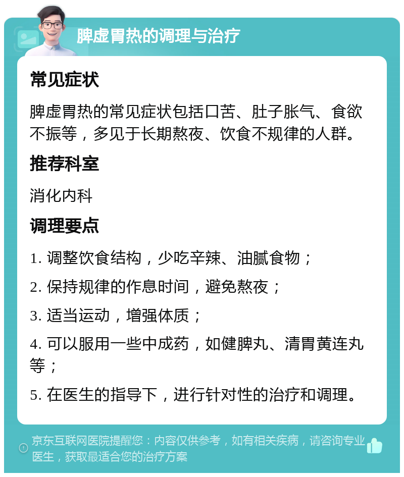 脾虚胃热的调理与治疗 常见症状 脾虚胃热的常见症状包括口苦、肚子胀气、食欲不振等，多见于长期熬夜、饮食不规律的人群。 推荐科室 消化内科 调理要点 1. 调整饮食结构，少吃辛辣、油腻食物； 2. 保持规律的作息时间，避免熬夜； 3. 适当运动，增强体质； 4. 可以服用一些中成药，如健脾丸、清胃黄连丸等； 5. 在医生的指导下，进行针对性的治疗和调理。