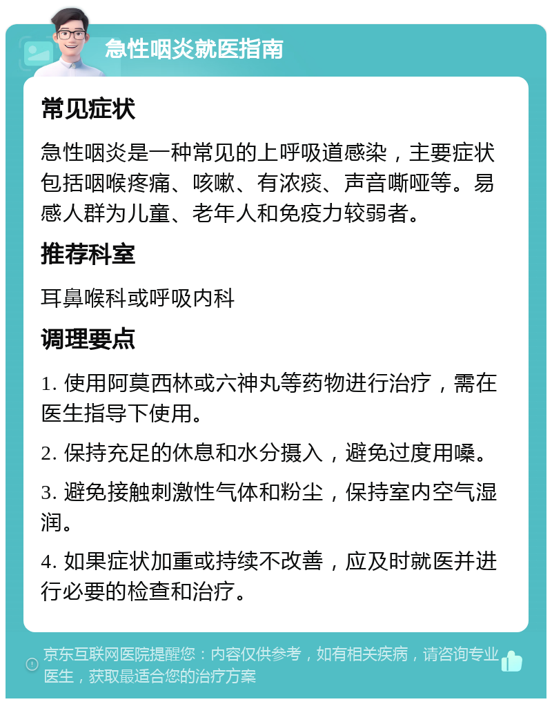 急性咽炎就医指南 常见症状 急性咽炎是一种常见的上呼吸道感染，主要症状包括咽喉疼痛、咳嗽、有浓痰、声音嘶哑等。易感人群为儿童、老年人和免疫力较弱者。 推荐科室 耳鼻喉科或呼吸内科 调理要点 1. 使用阿莫西林或六神丸等药物进行治疗，需在医生指导下使用。 2. 保持充足的休息和水分摄入，避免过度用嗓。 3. 避免接触刺激性气体和粉尘，保持室内空气湿润。 4. 如果症状加重或持续不改善，应及时就医并进行必要的检查和治疗。