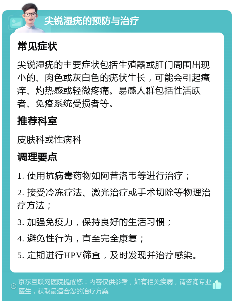 尖锐湿疣的预防与治疗 常见症状 尖锐湿疣的主要症状包括生殖器或肛门周围出现小的、肉色或灰白色的疣状生长，可能会引起瘙痒、灼热感或轻微疼痛。易感人群包括性活跃者、免疫系统受损者等。 推荐科室 皮肤科或性病科 调理要点 1. 使用抗病毒药物如阿昔洛韦等进行治疗； 2. 接受冷冻疗法、激光治疗或手术切除等物理治疗方法； 3. 加强免疫力，保持良好的生活习惯； 4. 避免性行为，直至完全康复； 5. 定期进行HPV筛查，及时发现并治疗感染。