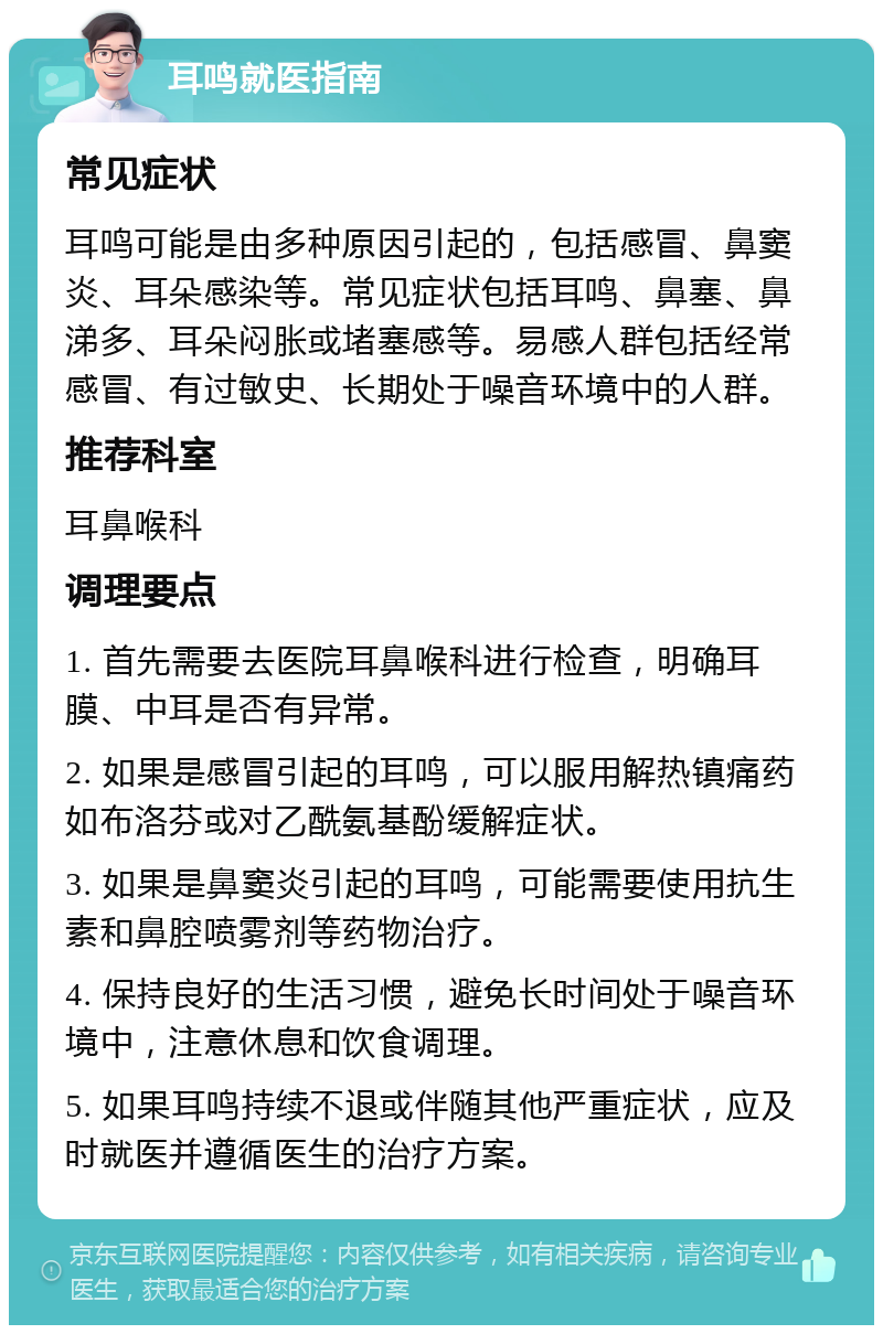 耳鸣就医指南 常见症状 耳鸣可能是由多种原因引起的，包括感冒、鼻窦炎、耳朵感染等。常见症状包括耳鸣、鼻塞、鼻涕多、耳朵闷胀或堵塞感等。易感人群包括经常感冒、有过敏史、长期处于噪音环境中的人群。 推荐科室 耳鼻喉科 调理要点 1. 首先需要去医院耳鼻喉科进行检查，明确耳膜、中耳是否有异常。 2. 如果是感冒引起的耳鸣，可以服用解热镇痛药如布洛芬或对乙酰氨基酚缓解症状。 3. 如果是鼻窦炎引起的耳鸣，可能需要使用抗生素和鼻腔喷雾剂等药物治疗。 4. 保持良好的生活习惯，避免长时间处于噪音环境中，注意休息和饮食调理。 5. 如果耳鸣持续不退或伴随其他严重症状，应及时就医并遵循医生的治疗方案。