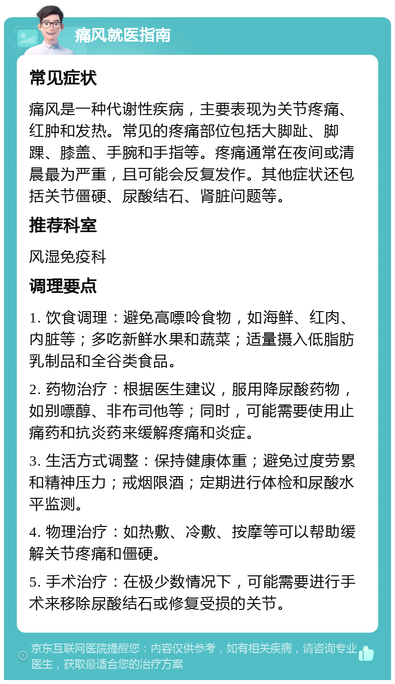 痛风就医指南 常见症状 痛风是一种代谢性疾病，主要表现为关节疼痛、红肿和发热。常见的疼痛部位包括大脚趾、脚踝、膝盖、手腕和手指等。疼痛通常在夜间或清晨最为严重，且可能会反复发作。其他症状还包括关节僵硬、尿酸结石、肾脏问题等。 推荐科室 风湿免疫科 调理要点 1. 饮食调理：避免高嘌呤食物，如海鲜、红肉、内脏等；多吃新鲜水果和蔬菜；适量摄入低脂肪乳制品和全谷类食品。 2. 药物治疗：根据医生建议，服用降尿酸药物，如别嘌醇、非布司他等；同时，可能需要使用止痛药和抗炎药来缓解疼痛和炎症。 3. 生活方式调整：保持健康体重；避免过度劳累和精神压力；戒烟限酒；定期进行体检和尿酸水平监测。 4. 物理治疗：如热敷、冷敷、按摩等可以帮助缓解关节疼痛和僵硬。 5. 手术治疗：在极少数情况下，可能需要进行手术来移除尿酸结石或修复受损的关节。