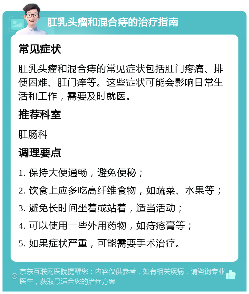 肛乳头瘤和混合痔的治疗指南 常见症状 肛乳头瘤和混合痔的常见症状包括肛门疼痛、排便困难、肛门痒等。这些症状可能会影响日常生活和工作，需要及时就医。 推荐科室 肛肠科 调理要点 1. 保持大便通畅，避免便秘； 2. 饮食上应多吃高纤维食物，如蔬菜、水果等； 3. 避免长时间坐着或站着，适当活动； 4. 可以使用一些外用药物，如痔疮膏等； 5. 如果症状严重，可能需要手术治疗。