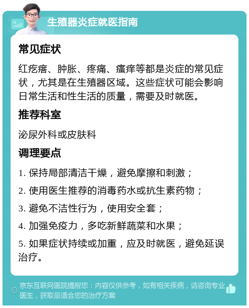 生殖器炎症就医指南 常见症状 红疙瘩、肿胀、疼痛、瘙痒等都是炎症的常见症状，尤其是在生殖器区域。这些症状可能会影响日常生活和性生活的质量，需要及时就医。 推荐科室 泌尿外科或皮肤科 调理要点 1. 保持局部清洁干燥，避免摩擦和刺激； 2. 使用医生推荐的消毒药水或抗生素药物； 3. 避免不洁性行为，使用安全套； 4. 加强免疫力，多吃新鲜蔬菜和水果； 5. 如果症状持续或加重，应及时就医，避免延误治疗。