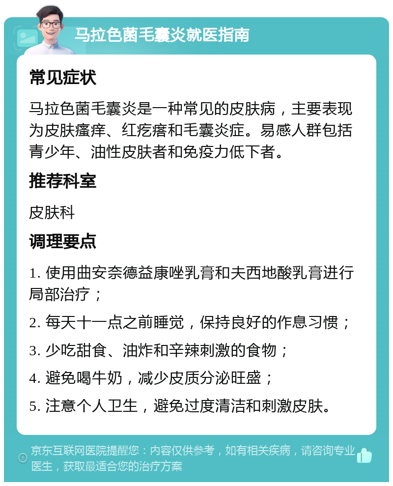 马拉色菌毛囊炎就医指南 常见症状 马拉色菌毛囊炎是一种常见的皮肤病，主要表现为皮肤瘙痒、红疙瘩和毛囊炎症。易感人群包括青少年、油性皮肤者和免疫力低下者。 推荐科室 皮肤科 调理要点 1. 使用曲安奈德益康唑乳膏和夫西地酸乳膏进行局部治疗； 2. 每天十一点之前睡觉，保持良好的作息习惯； 3. 少吃甜食、油炸和辛辣刺激的食物； 4. 避免喝牛奶，减少皮质分泌旺盛； 5. 注意个人卫生，避免过度清洁和刺激皮肤。