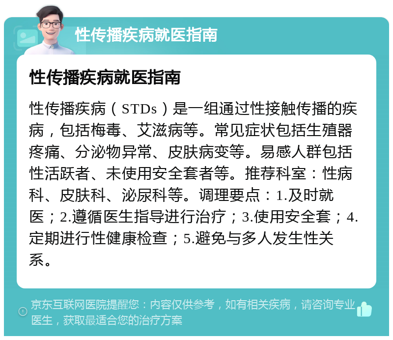 性传播疾病就医指南 性传播疾病就医指南 性传播疾病（STDs）是一组通过性接触传播的疾病，包括梅毒、艾滋病等。常见症状包括生殖器疼痛、分泌物异常、皮肤病变等。易感人群包括性活跃者、未使用安全套者等。推荐科室：性病科、皮肤科、泌尿科等。调理要点：1.及时就医；2.遵循医生指导进行治疗；3.使用安全套；4.定期进行性健康检查；5.避免与多人发生性关系。