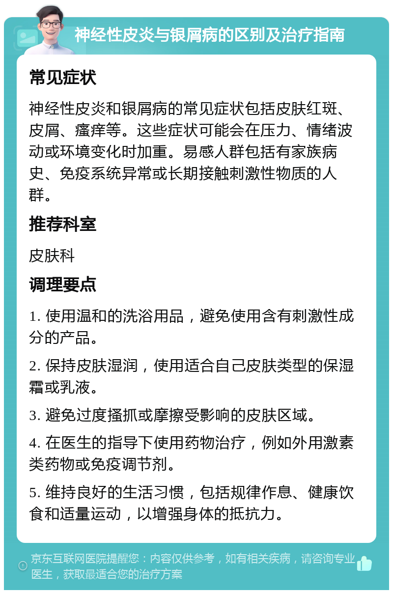 神经性皮炎与银屑病的区别及治疗指南 常见症状 神经性皮炎和银屑病的常见症状包括皮肤红斑、皮屑、瘙痒等。这些症状可能会在压力、情绪波动或环境变化时加重。易感人群包括有家族病史、免疫系统异常或长期接触刺激性物质的人群。 推荐科室 皮肤科 调理要点 1. 使用温和的洗浴用品，避免使用含有刺激性成分的产品。 2. 保持皮肤湿润，使用适合自己皮肤类型的保湿霜或乳液。 3. 避免过度搔抓或摩擦受影响的皮肤区域。 4. 在医生的指导下使用药物治疗，例如外用激素类药物或免疫调节剂。 5. 维持良好的生活习惯，包括规律作息、健康饮食和适量运动，以增强身体的抵抗力。