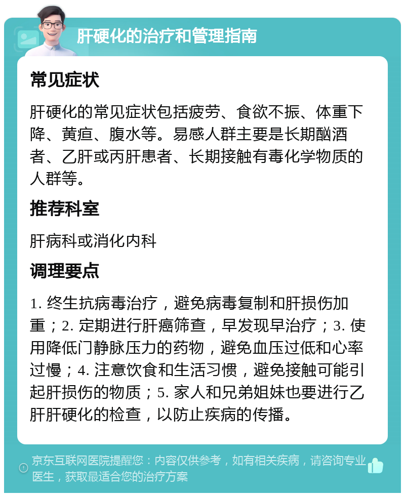 肝硬化的治疗和管理指南 常见症状 肝硬化的常见症状包括疲劳、食欲不振、体重下降、黄疸、腹水等。易感人群主要是长期酗酒者、乙肝或丙肝患者、长期接触有毒化学物质的人群等。 推荐科室 肝病科或消化内科 调理要点 1. 终生抗病毒治疗，避免病毒复制和肝损伤加重；2. 定期进行肝癌筛查，早发现早治疗；3. 使用降低门静脉压力的药物，避免血压过低和心率过慢；4. 注意饮食和生活习惯，避免接触可能引起肝损伤的物质；5. 家人和兄弟姐妹也要进行乙肝肝硬化的检查，以防止疾病的传播。