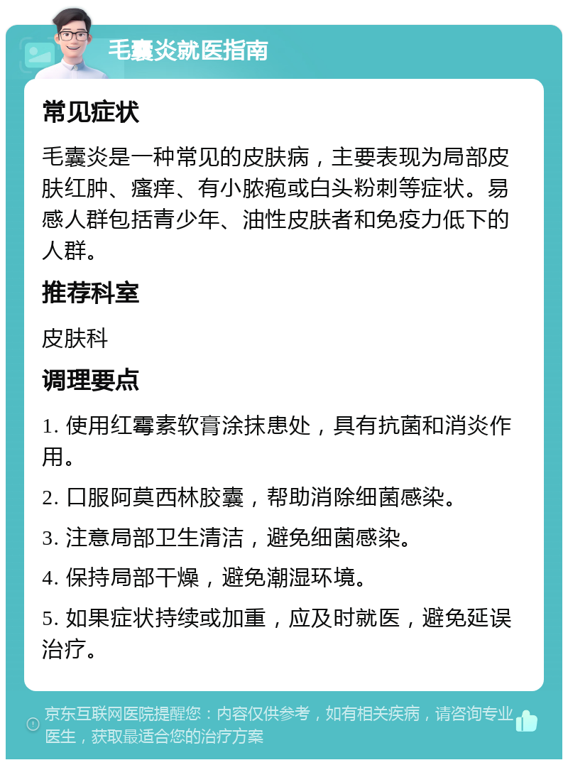 毛囊炎就医指南 常见症状 毛囊炎是一种常见的皮肤病，主要表现为局部皮肤红肿、瘙痒、有小脓疱或白头粉刺等症状。易感人群包括青少年、油性皮肤者和免疫力低下的人群。 推荐科室 皮肤科 调理要点 1. 使用红霉素软膏涂抹患处，具有抗菌和消炎作用。 2. 口服阿莫西林胶囊，帮助消除细菌感染。 3. 注意局部卫生清洁，避免细菌感染。 4. 保持局部干燥，避免潮湿环境。 5. 如果症状持续或加重，应及时就医，避免延误治疗。