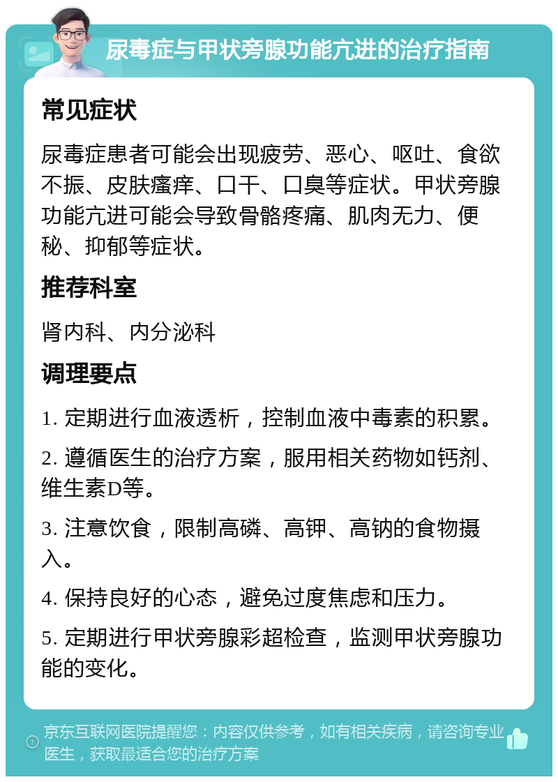 尿毒症与甲状旁腺功能亢进的治疗指南 常见症状 尿毒症患者可能会出现疲劳、恶心、呕吐、食欲不振、皮肤瘙痒、口干、口臭等症状。甲状旁腺功能亢进可能会导致骨骼疼痛、肌肉无力、便秘、抑郁等症状。 推荐科室 肾内科、内分泌科 调理要点 1. 定期进行血液透析，控制血液中毒素的积累。 2. 遵循医生的治疗方案，服用相关药物如钙剂、维生素D等。 3. 注意饮食，限制高磷、高钾、高钠的食物摄入。 4. 保持良好的心态，避免过度焦虑和压力。 5. 定期进行甲状旁腺彩超检查，监测甲状旁腺功能的变化。