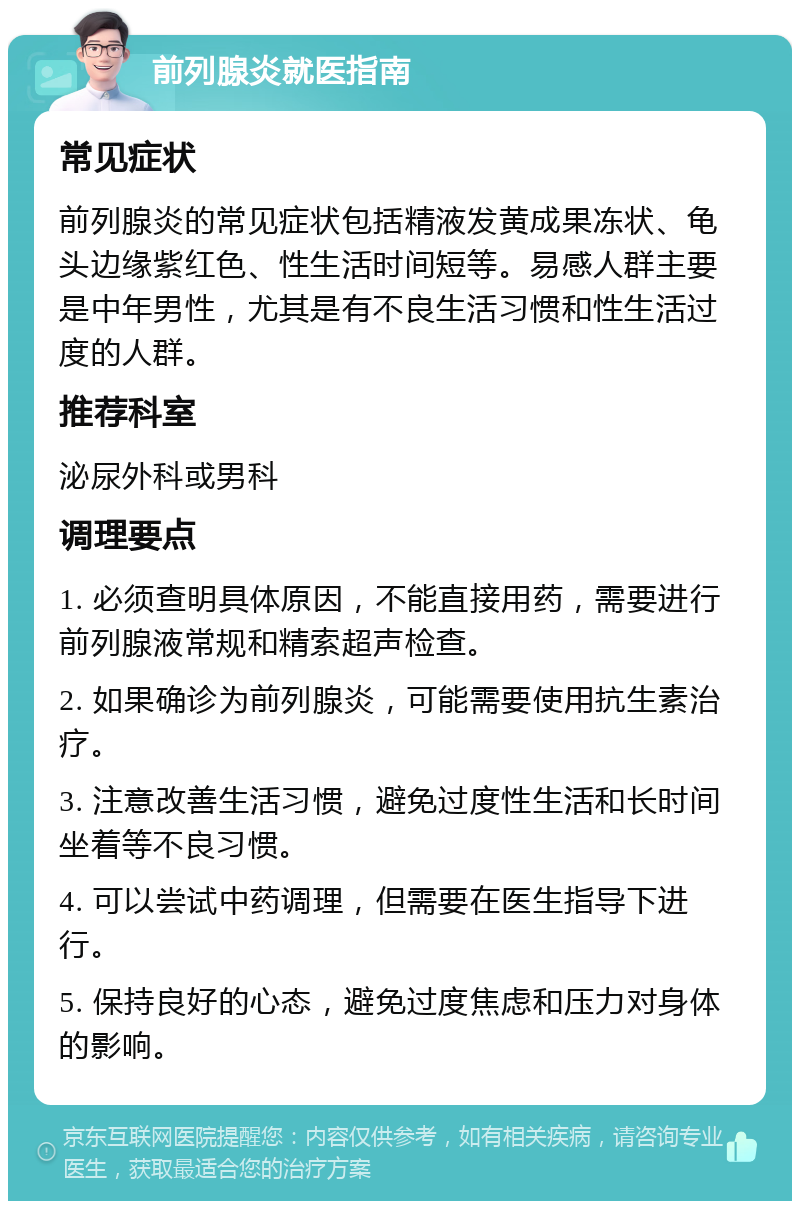 前列腺炎就医指南 常见症状 前列腺炎的常见症状包括精液发黄成果冻状、龟头边缘紫红色、性生活时间短等。易感人群主要是中年男性，尤其是有不良生活习惯和性生活过度的人群。 推荐科室 泌尿外科或男科 调理要点 1. 必须查明具体原因，不能直接用药，需要进行前列腺液常规和精索超声检查。 2. 如果确诊为前列腺炎，可能需要使用抗生素治疗。 3. 注意改善生活习惯，避免过度性生活和长时间坐着等不良习惯。 4. 可以尝试中药调理，但需要在医生指导下进行。 5. 保持良好的心态，避免过度焦虑和压力对身体的影响。