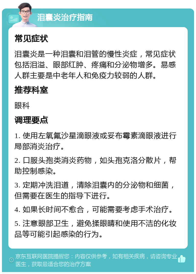 泪囊炎治疗指南 常见症状 泪囊炎是一种泪囊和泪管的慢性炎症，常见症状包括泪溢、眼部红肿、疼痛和分泌物增多。易感人群主要是中老年人和免疫力较弱的人群。 推荐科室 眼科 调理要点 1. 使用左氧氟沙星滴眼液或妥布霉素滴眼液进行局部消炎治疗。 2. 口服头孢类消炎药物，如头孢克洛分散片，帮助控制感染。 3. 定期冲洗泪道，清除泪囊内的分泌物和细菌，但需要在医生的指导下进行。 4. 如果长时间不愈合，可能需要考虑手术治疗。 5. 注意眼部卫生，避免揉眼睛和使用不洁的化妆品等可能引起感染的行为。