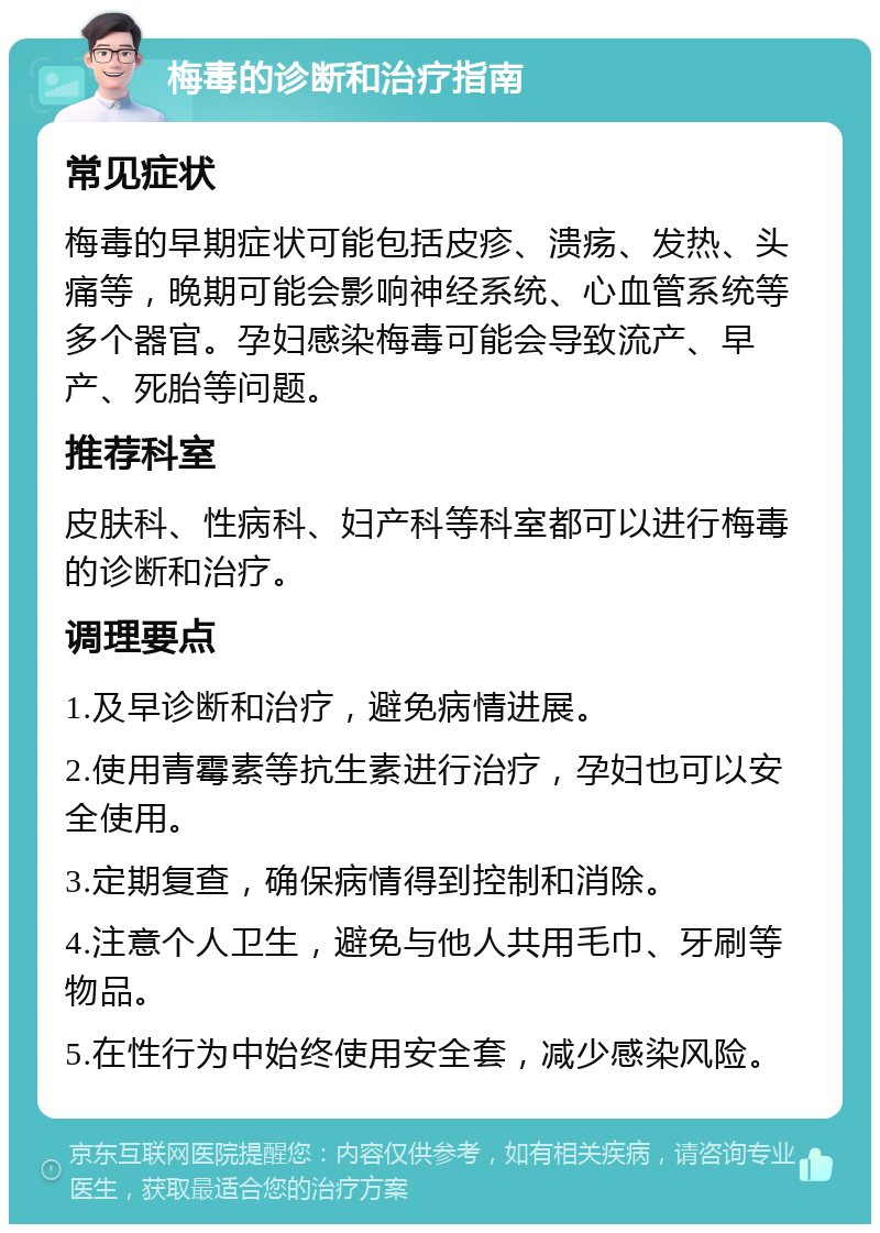 梅毒的诊断和治疗指南 常见症状 梅毒的早期症状可能包括皮疹、溃疡、发热、头痛等，晚期可能会影响神经系统、心血管系统等多个器官。孕妇感染梅毒可能会导致流产、早产、死胎等问题。 推荐科室 皮肤科、性病科、妇产科等科室都可以进行梅毒的诊断和治疗。 调理要点 1.及早诊断和治疗，避免病情进展。 2.使用青霉素等抗生素进行治疗，孕妇也可以安全使用。 3.定期复查，确保病情得到控制和消除。 4.注意个人卫生，避免与他人共用毛巾、牙刷等物品。 5.在性行为中始终使用安全套，减少感染风险。