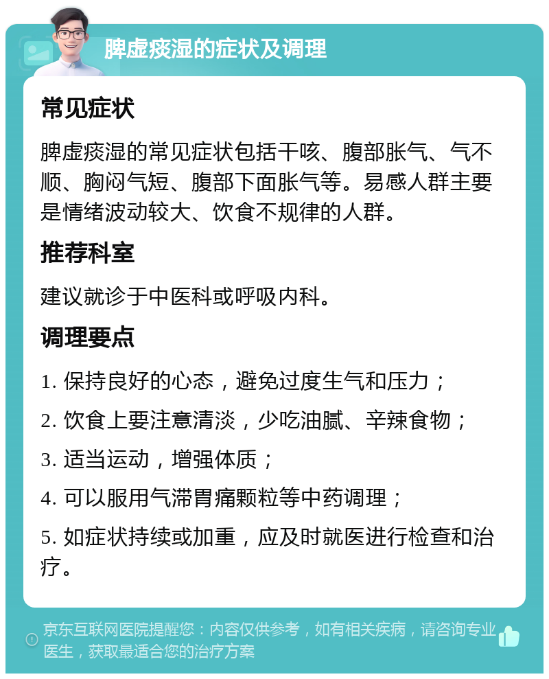 脾虚痰湿的症状及调理 常见症状 脾虚痰湿的常见症状包括干咳、腹部胀气、气不顺、胸闷气短、腹部下面胀气等。易感人群主要是情绪波动较大、饮食不规律的人群。 推荐科室 建议就诊于中医科或呼吸内科。 调理要点 1. 保持良好的心态，避免过度生气和压力； 2. 饮食上要注意清淡，少吃油腻、辛辣食物； 3. 适当运动，增强体质； 4. 可以服用气滞胃痛颗粒等中药调理； 5. 如症状持续或加重，应及时就医进行检查和治疗。