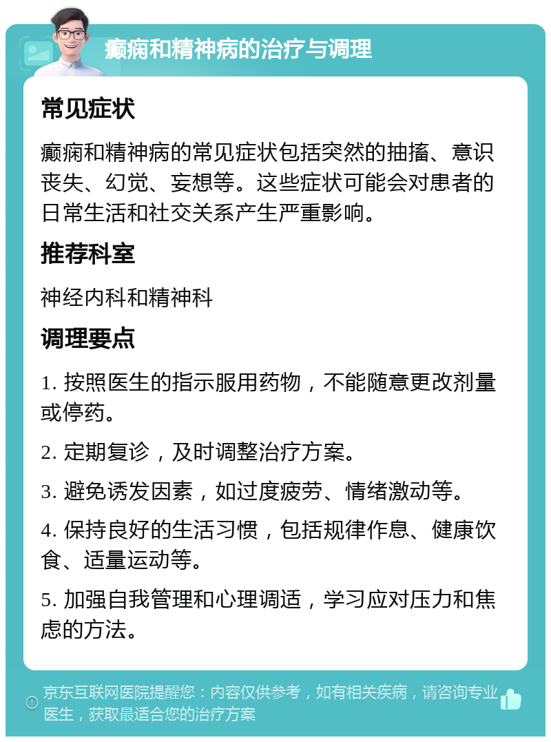 癫痫和精神病的治疗与调理 常见症状 癫痫和精神病的常见症状包括突然的抽搐、意识丧失、幻觉、妄想等。这些症状可能会对患者的日常生活和社交关系产生严重影响。 推荐科室 神经内科和精神科 调理要点 1. 按照医生的指示服用药物，不能随意更改剂量或停药。 2. 定期复诊，及时调整治疗方案。 3. 避免诱发因素，如过度疲劳、情绪激动等。 4. 保持良好的生活习惯，包括规律作息、健康饮食、适量运动等。 5. 加强自我管理和心理调适，学习应对压力和焦虑的方法。